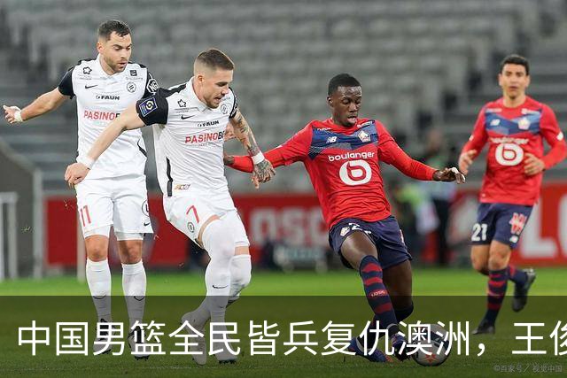 中国男篮全民皆兵复仇澳洲，王俊杰23+6闪耀全场 赵继伟王者归来！